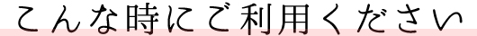 こんな時にご利用ください